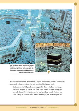 The Ka'aba, to which almost two million
Muslims come every year from the four
corners of the world, is a symbol of the
peace and tolerance that are an integral
               part of Islamic teaching.




peaceful and temperate policy of the Prophet Muhammad. In the Qur'an, God
commands believers to treat the non-Muslims kindly and justly:
    God does not forbid you from being good to those who have not fought
    you over religion or driven you from your homes, or from being just
    towards them. God loves those who are just. God merely forbids you
    from taking as friends those who have fought you over religion and




                                  WAR IN THE QUR'AN ● 51
 