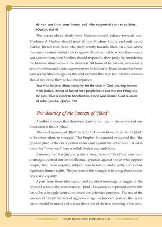 driven you from your homes and who supported your expulsion...
     (Qur'an, 60:8-9)
     The verses above clarify how Muslims should behave towards non-
Muslims: A Muslim should treat all non-Muslims kindly and only avoid
making friends with those who show enmity towards Islam. In a case where
this enmity causes violent attacks against Muslims, that is, where they wage a
war against them, then Muslims should respond to them justly by considering
the humane dimensions of the situation. All forms of barbarism, unnecessary
acts of violence and unjust aggression are forbidden by Islam. In another verse,
God warns Muslims against this and explains that rage felt towards enemies
should not cause them to fall into injustice:
     You who believe! Show integrity for the sake of God, bearing witness
     with justice. Do not let hatred for a people incite you into not being just.
     Be just. That is closer to heedfulness. Heed God (alone). God is aware
     of what you do. (Qur'an, 5:8)



     The Meaning of the Concept of "Jihad"
     Another concept that deserves clarification due in the context of our
discussion is that of "jihad".
     The exact meaning of "Jihad" is "effort". Thus, in Islam, "to carry out jihad"
is "to show effort, to struggle". The Prophet Muhammad explained that "the
greatest jihad is the one a person carries out against his lower soul". What is
meant by "lower soul" here is selfish desires and ambitions.
     Assessed from the Qur'anic point of view, the word "jihad" can also mean
a struggle carried out on intellectual grounds against those who oppress
people, treat them unjustly, subject them to torture and cruelty and violate
legitimate human rights. The purpose of this struggle is to bring about justice,
peace and equality.
     Apart from these ideological and spiritual meanings, struggle in the
physical sense is also considered as "jihad". However, as explained above, this
has to be a struggle carried out solely for defensive purposes. The use of the
concept of "jihad" for acts of aggression against innocent people, that is for
terror, would be unjust and a great distortion of the true meaning of the term.



                         ISLAM DENOUNCES TERRORISM ● 52
 