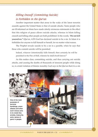 Killing Oneself (Committing Suicide)
        is Forbidden in the Qur'an
        Another important matter that arose in the wake of the latest terrorist
  assaults against the United States is that of suicide attacks. Some people who
  are ill-informed on Islam have made utterly erroneous statements to the effect
  that this religion of peace allows suicide attacks, whereas in Islam killing
  oneself and killing other people are both prohibited. In the words, "Do not kill
  yourselves." (Qur'an, 4:29) God has declared suicide to be a sin. In Islam it is
  forbidden for anyone to kill himself or herself, for no matter what reason.
        The Prophet reveals suicide to be a sin in a parable, when he says that
  those who commit suicide will be punished:
        Indeed, whoever (intentionally) kills himself, then certainly he will be
        punished in the Fire of Hell, wherein he shall dwell forever.5
        As this makes clear, committing suicide, and thus carrying out suicide
  attacks, and causing the deaths of thousands of innocent people while doing
  so, is a total violation of Islamic morality. God says in the Qur'an that it is a sin




One of the main
purposes of
terrorist
bombings, arson
attacks and other
such vicious acts
is to create fear,
anxiety, insecurity
and a sense of
panic in people.




                                  WAR IN THE QUR'AN ● 53
 