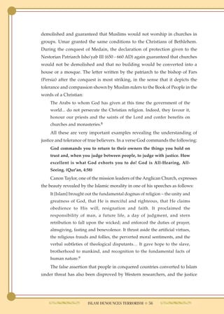 demolished and guaranteed that Muslims would not worship in churches in
groups. Umar granted the same conditions to the Christians of Bethlehem.
During the conquest of Medain, the declaration of protection given to the
Nestorian Patriarch Isho'yab III (650 - 660 AD) again guaranteed that churches
would not be demolished and that no building would be converted into a
house or a mosque. The letter written by the patriarch to the bishop of Fars
(Persia) after the conquest is most striking, in the sense that it depicts the
tolerance and compassion shown by Muslim rulers to the Book of People in the
words of a Christian:
    The Arabs to whom God has given at this time the government of the
    world... do not persecute the Christian religion. Indeed, they favour it,
    honour our priests and the saints of the Lord and confer benefits on
    churches and monasteries.8
    All these are very important examples revealing the understanding of
justice and tolerance of true believers. In a verse God commands the following:
    God commands you to return to their owners the things you hold on
    trust and, when you judge between people, to judge with justice. How
    excellent is what God exhorts you to do! God is All-Hearing, All-
    Seeing. (Qur'an, 4:58)
    Canon Taylor, one of the mission leaders of the Anglican Church, expresses
the beauty revealed by the Islamic morality in one of his speeches as follows:
    It [Islam] brought out the fundamental dogmas of religion – the unity and
    greatness of God, that He is merciful and righteous, that He claims
    obedience to His will, resignation and faith. It proclaimed the
    responsibility of man, a future life, a day of judgment, and stern
    retribution to fall upon the wicked; and enforced the duties of prayer,
    almsgiving, fasting and benevolence. It thrust aside the artificial virtues,
    the religious frauds and follies, the perverted moral sentiments, and the
    verbal subtleties of theological disputants… It gave hope to the slave,
    brotherhood to mankind, and recognition to the fundamental facts of
    human nature.9
    The false assertion that people in conquered countries converted to Islam
under threat has also been disproved by Western researchers, and the justice




                        ISLAM DENOUNCES TERRORISM ● 56
 