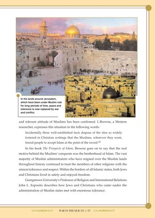 In the lands around Jerusalem,
 which have been under Muslim rule
 for long periods of time, peace and
 tolerance is now replaced by war
 and conflict.


and tolerant attitude of Muslims has been confirmed. L.Browne, a Western
researcher, expresses this situation in the following words:
    Incidentally these well-established facts dispose of the idea so widely
    fostered in Christian writings that the Muslims, wherever they went,
    forced people to accept Islam at the point of the sword.10
    In his book The Prospects of Islam, Browne goes on to say that the real
motive behind the Muslims' conquests was the brotherhood of Islam. The vast
majority of Muslim administrators who have reigned over the Muslim lands
throughout history continued to treat the members of other religions with the
utmost tolerance and respect. Within the borders of all Islamic states, both Jews
and Christians lived in safety and enjoyed freedom.
    Georgetown University's Professor of Religion and International Relations
John L. Esposito describes how Jews and Christians who came under the
administration of Muslim states met with enormous tolerance:




                                 WAR IN THE QUR'AN ● 57
 