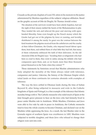 Crusade as the private chaplain of Louis VII, refers in his memoirs to the justice
administered by Muslims regardless of the subjects' religious affiliation. Based
on the graphic account of Odo de Diogilo, Sir Thomas Arnold writes:
    The situation of the survivors would have been utterly hopeless, had not
    the sight of their misery melted the hearts of the Muhammadans to pity.
    They tended the sick and relieved the poor and starving with open-
    handed liberality. Some even bought up the French money which the
    Greeks had got out of the pilgrims by force or cunning, and lavishly
    distributed it among the needy. So great was the contrast between the
    kind treatment the pilgrims received from the unbelievers and the cruelty
    of their fellow-Christians, the Greeks, who imposed forced labour upon
    them, beat them, and robbed them of what little they had left, that many
    of them voluntarily embraced the faith of their deliverers. As the old
    chronicler [Odo de Diogilo] says: "Avoiding their co-religionists who had
    been so cruel to them, they went in safety among the infidels who had
    compassion upon them, and, as we heard, more than three thousand
    joined themselves to the Turks when they retired."14
    These statements by historians reveal that Muslim administrators who
truly adopted the morality of the Islam always ruled with tolerance,
compassion and justice. Likewise, the history of the Ottoman Empire which
ruled lands on three continents for centuries abounds with examples of
tolerance.
    The way the Jews settled in Ottoman lands during the time of Sultan
Beyazid II, after being subjected to massacre and exile in the Catholic
kingdoms of Spain and Portugal, is a fine example of the tolerance that Islamic
morality brings with it. The Catholic monarchs who ruled much of Spain at the
time brought grave pressure to bear on the Jews who had formerly lived in
peace under Muslim rule in Andalusia. While Muslims, Christians and Jews
were able to live side by side in peace in Andalusia, the Catholic monarchs
tried to force the whole country to become Christian, and declared war on the
Muslims while oppressing the Jews. As a result, the last Muslim ruler in the
Granada region of southern Spain was overthrown in 1492. Muslims were
subjected to terrible slaughter, and those Jews who refused to change their
religion were sent into exile.



                        ISLAM DENOUNCES TERRORISM ● 60
 