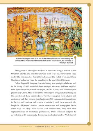 Muslim rule in Spain came to an end in 1492 when Granada was conquered by the
    armies of King Ferdinand and Queen Isabella. In the picture above, the surrender of
                                                                   the city is depicted.




    One group of these Jews without a homeland sought shelter in the
Ottoman Empire, and the state allowed them to do so.The Ottoman fleet,
under the command of Kemal Reis, brought the exiled Jews, and those
Muslims who had survived the slaughter, to the land of the Ottomans.
    Sultan Beyazid II has gone down in history as a most pious believer, and
in the spring of 1492 he settled these wronged Jews who had been expelled
from Spain in certain parts of his empire, around Edirne, and Thessalonica in
present-day Greece. Most of the 25,000 Turkish Jews living in Turkey today are
the ancestors of those Spanish Jews. They have adapted their religion and
customs, which they brought from Spain some 500 years ago, to the conditions
in Turkey, and continue to live most comfortably with their own schools,
hospitals, old people's homes, cultural associations and newspapers. In the
same way that they have traders and businessmen, they also have
representatives in numerous professions, from technical subjects to
advertising, with increasingly developing intellectual circles. While Jewish




                                 WAR IN THE QUR'AN ● 61
 