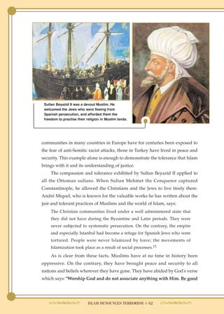 Sultan Beyazid II was a devout Muslim. He
 welcomed the Jews who were fleeing from
 Spanish persecution, and afforded them the
 freedom to practise their religion in Muslim lands.




communities in many countries in Europe have for centuries been exposed to
the fear of anti-Semitic racist attacks, those in Turkey have lived in peace and
security. This example alone is enough to demonstrate the tolerance that Islam
brings with it and its understanding of justice.
     The compassion and tolerance exhibited by Sultan Beyazid II applied to
all the Ottoman sultans. When Sultan Mehmet the Conqueror captured
Constantinople, he allowed the Christians and the Jews to live freely there.
André Miquel, who is known for the valuable works he has written about the
just and tolerant practices of Muslims and the world of Islam, says:
     The Christian communities lived under a well administered state that
     they did not have during the Byzantine and Latin periods. They were
     never subjected to systematic persecution. On the contrary, the empire
     and especially Istanbul had become a refuge for Spanish Jews who were
     tortured. People were never Islamized by force; the movements of
     Islamization took place as a result of social processes.15
     As is clear from these facts, Muslims have at no time in history been
oppressive. On the contrary, they have brought peace and security to all
nations and beliefs wherever they have gone. They have abided by God's verse
which says: "Worship God and do not associate anything with Him. Be good




                           ISLAM DENOUNCES TERRORISM ● 62
 