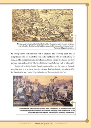 The conquest of Istanbul by Sultan Mehmet the Conqueror meant freedom for Jews
         and heterodox Christians who had been subjected to oppression for centuries by
                                                          Roman and Byzantine rulers.



to your parents and relatives and to orphans and the very poor, and to
neighbours who are related to you and neighbours who are not related to
you, and to companions and travellers and your slaves. God does not love
anyone vain or boastful." (Qur'an, 4:36) and have behaved well to all people.
    In short, friendship, brotherhood, peace and love are the bases of Qur'anic
morality, and it is to these superior virtues that Muslims try to adhere. (For
further details, see Harun Yahya's Justice and Tolerance in the Qur'an)




          Sultan Mehmet the Conqueror granted many concessions to the Patriarchate. The
          Patriarch enjoyed autonomy for the first time in history, under Turkish rule. In the
                      picture we see Sultan Mehmet the Conqueror receiving the Patriarch.




                                 WAR IN THE QUR'AN ● 63
 