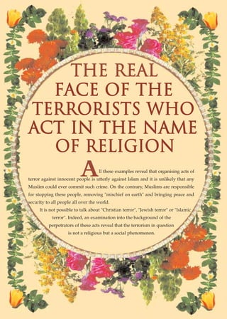 THE REAL
  FACE OF THE
TERRORISTS WHO
ACT IN THE NAME
  OF RELIGION
                          A         ll these examples reveal that organising acts of
terror against innocent people is utterly against Islam and it is unlikely that any
Muslim could ever commit such crime. On the contrary, Muslims are responsible
for stopping these people, removing "mischief on earth" and bringing peace and
security to all people all over the world.
     It is not possible to talk about "Christian terror", "Jewish terror" or "Islamic
            terror". Indeed, an examination into the background of the
          perpetrators of these acts reveal that the terrorism in question
                    is not a religious but a social phenomenon.




           ISLAMIC MORALITY: THE SOURCE OF PEACE AND SECURITY● 65
 
