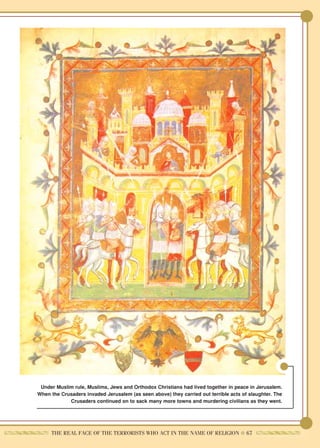 Under Muslim rule, Muslims, Jews and Orthodox Christians had lived together in peace in Jerusalem.
When the Crusaders invaded Jerusalem (as seen above) they carried out terrible acts of slaughter. The
            Crusaders continued on to sack many more towns and murdering civilians as they went.




     THE REAL FACE OF THE TERRORISTS WHO ACT IN THE NAME OF RELIGION ● 67
 