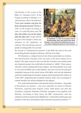 Christianity, in the words of the
Bible, is a "message of love". In the
Gospel according to Matthew, it is
said that Jesus said to his followers,
"Love your enemies and pray for
those who persecute you" (Matthew,
5:44). In the Gospel according to
Luke, it is said that Jesus said, "To
him who strikes you on the cheek,
offer the other also." (Luke, 6:29) In
                                             On September 12, 1204, the Crusaders entered
no part of the Gospels is there any          Constantinople, which was held by their fellow
reference to the legitimacy of           Christians. They sacked and looted the city even to
                                          the extent of ripping the gold out of the churches.
violence; thus murdering innocent
people is unimaginable. You can find
the concept of "murdering the innocent" in the Bible; but only in the cruel
Jewish King Herod's attempt to kill Jesus while he was a baby.
    If Christianity is a religion based on love that accommodates no violence,
how did Christian Crusaders carry out some of the most violent acts in
history? The major reason for this was that the Crusaders were mainly made
up of ignorant people who could better be defined as "rabble". These masses,
who knew almost nothing about their religion, who had probably never read
or even seen the Bible once in their lifetime, and who were for the most part
completely unaware of the moral values of the Bible, were led into barbarism
under the conditioning of Crusaders' slogans which presented this violence as
"God's Will". Employing this fraudulent method, many were encouraged to
commit dreadful acts strictly forbidden by the religion.
    It is worth mentioning that in that period, Eastern Christians – the people
of Byzantium, for instance – who were culturally far ahead of Western
Christians, espoused more humane values. Both before and after the
Crusaders' conquests, Orthodox Christians managed to live together with
Muslims. According to Terry Jones, the BBC commentator, with the
withdrawal of the Crusaders from Middle East, "civilized life started again and
members of the three monotheistic faiths returned to peaceful coexistence."19




                        ISLAM DENOUNCES TERRORISM ● 68
 