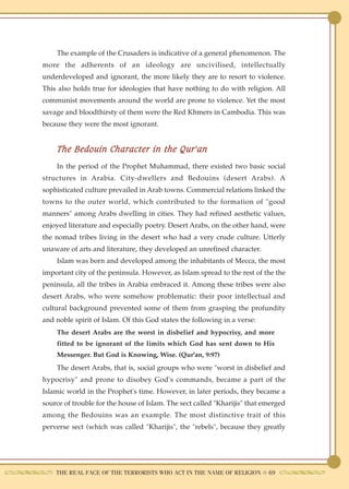 The example of the Crusaders is indicative of a general phenomenon. The
more the adherents of an ideology are uncivilised, intellectually
underdeveloped and ignorant, the more likely they are to resort to violence.
This also holds true for ideologies that have nothing to do with religion. All
communist movements around the world are prone to violence. Yet the most
savage and bloodthirsty of them were the Red Khmers in Cambodia. This was
because they were the most ignorant.


    The Bedouin Character in the Qur'an
    In the period of the Prophet Muhammad, there existed two basic social
structures in Arabia. City-dwellers and Bedouins (desert Arabs). A
sophisticated culture prevailed in Arab towns. Commercial relations linked the
towns to the outer world, which contributed to the formation of "good
manners" among Arabs dwelling in cities. They had refined aesthetic values,
enjoyed literature and especially poetry. Desert Arabs, on the other hand, were
the nomad tribes living in the desert who had a very crude culture. Utterly
unaware of arts and literature, they developed an unrefined character.
    Islam was born and developed among the inhabitants of Mecca, the most
important city of the peninsula. However, as Islam spread to the rest of the the
peninsula, all the tribes in Arabia embraced it. Among these tribes were also
desert Arabs, who were somehow problematic: their poor intellectual and
cultural background prevented some of them from grasping the profundity
and noble spirit of Islam. Of this God states the following in a verse:
    The desert Arabs are the worst in disbelief and hypocrisy, and more
    fitted to be ignorant of the limits which God has sent down to His
    Messenger. But God is Knowing, Wise. (Qur'an, 9:97)
    The desert Arabs, that is, social groups who were "worst in disbelief and
hypocrisy" and prone to disobey God's commands, became a part of the
Islamic world in the Prophet's time. However, in later periods, they became a
source of trouble for the house of Islam. The sect called "Kharijis" that emerged
among the Bedouins was an example. The most distinctive trait of this
perverse sect (which was called "Kharijis", the "rebels", because they greatly




    THE REAL FACE OF THE TERRORISTS WHO ACT IN THE NAME OF RELIGION ● 69
 