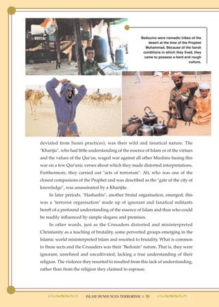 Bedouins were nomadic tribes of the
                                                          desert at the time of the Prophet
                                                         Muhammad. Because of the harsh
                                                       conditions in which they lived, they
                                                        came to possess a hard and rough
                                                                                    culture.




deviated from Sunni practices), was their wild and fanatical nature. The
"Kharijis", who had little understanding of the essence of Islam or of the virtues
and the values of the Qur'an, waged war against all other Muslims basing this
war on a few Qur'anic verses about which they made distorted interpretations.
Furthermore, they carried out "acts of terrorism". Ali, who was one of the
closest companions of the Prophet and was described as the "gate of the city of
knowledge", was assassinated by a Kharijite.
    In later periods, "Hashashis", another brutal organisation, emerged; this
was a "terrorist organisation" made up of ignorant and fanatical militants
bereft of a profound understanding of the essence of Islam and thus who could
be readily influenced by simple slogans and promises.
    In other words, just as the Crusaders distorted and misinterpreted
Christianity as a teaching of brutality, some perverted groups emerging in the
Islamic world misinterpreted Islam and resorted to brutality. What is common
to these sects and the Crusaders was their "Bedouin" nature. That is, they were
ignorant, unrefined and uncultivated, lacking a true understanding of their
religion. The violence they resorted to resulted from this lack of understanding,
rather than from the religion they claimed to espouse.




                        ISLAM DENOUNCES TERRORISM ● 70
 