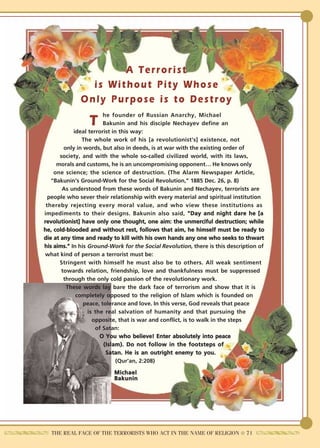 A Terrorist
                is Without Pity Whose
              Only Purpose is to Destroy
                        he founder of Russian Anarchy, Michael
                 T      Bakunin and his disciple Nechayev define an
            ideal terrorist in this way:
               The whole work of his [a revolutionist's] existence, not
        only in words, but also in deeds, is at war with the existing order of
      society, and with the whole so-called civilized world, with its laws,
     morals and customs, he is an uncompromising opponent… He knows only
    one science; the science of destruction. (The Alarm Newspaper Article,
   "Bakunin's Ground-Work for the Social Revolution," 1885 Dec. 26, p. 8)
       As understood from these words of Bakunin and Nechayev, terrorists are
  people who sever their relationship with every material and spiritual institution
 thereby rejecting every moral value, and who view these institutions as
impediments to their designs. Bakunin also said, "Day and night dare he [a
revolutionist] have only one thought, one aim: the unmerciful destruction; while
he, cold-blooded and without rest, follows that aim, he himself must be ready to
die at any time and ready to kill with his own hands any one who seeks to thwart
his aims." In his Ground-Work for the Social Revolution, there is this description of
what kind of person a terrorist must be:
      Stringent with himself he must also be to others. All weak sentiment
       towards relation, friendship, love and thankfulness must be suppressed
        through the only cold passion of the revolutionary work.
         These words lay bare the dark face of terrorism and show that it is
             completely opposed to the religion of Islam which is founded on
                peace, tolerance and love. In this verse, God reveals that peace
                  is the real salvation of humanity and that pursuing the
                    opposite, that is war and conflict, is to walk in the steps
                     of Satan:
                       O You who believe! Enter absolutely into peace
                        (Islam). Do not follow in the footsteps of
                         Satan. He is an outright enemy to you.
                              (Qur'an, 2:208)
                           Michael
                           Bakunin




   THE REAL FACE OF THE TERRORISTS WHO ACT IN THE NAME OF RELIGION ● 71
 