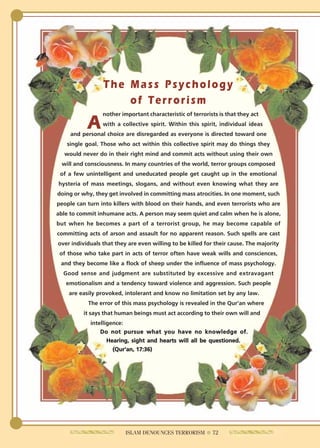 The Mass Psychology
                     of Terrorism
                 nother important characteristic of terrorists is that they act

           A     with a collective spirit. Within this spirit, individual ideas
     and personal choice are disregarded as everyone is directed toward one
   single goal. Those who act within this collective spirit may do things they
  would never do in their right mind and commit acts without using their own
 will and consciousness. In many countries of the world, terror groups composed
 of a few unintelligent and uneducated people get caught up in the emotional
hysteria of mass meetings, slogans, and without even knowing what they are
doing or why, they get involved in committing mass atrocities. In one moment, such
people can turn into killers with blood on their hands, and even terrorists who are
able to commit inhumane acts. A person may seem quiet and calm when he is alone,
but when he becomes a part of a terrorist group, he may become capable of
committing acts of arson and assault for no apparent reason. Such spells are cast
over individuals that they are even willing to be killed for their cause. The majority
 of those who take part in acts of terror often have weak wills and consciences,
 and they become like a flock of sheep under the influence of mass psychology.
  Good sense and judgment are substituted by excessive and extravagant
   emotionalism and a tendency toward violence and aggression. Such people
    are easily provoked, intolerant and know no limitation set by any law.
           The error of this mass psychology is revealed in the Qur'an where
         it says that human beings must act according to their own will and
            intelligence:
                Do not pursue what you have no knowledge of.
                   Hearing, sight and hearts will all be questioned.
                     (Qur'an, 17:36)




                          ISLAM DENOUNCES TERRORISM ● 72
 