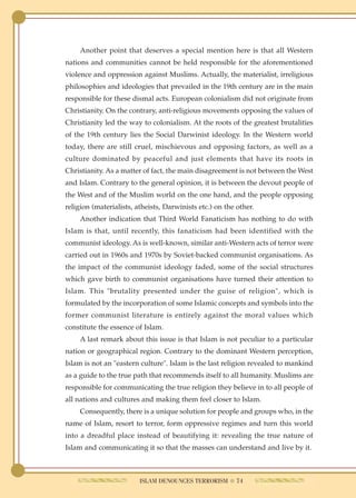 Another point that deserves a special mention here is that all Western
nations and communities cannot be held responsible for the aforementioned
violence and oppression against Muslims. Actually, the materialist, irreligious
philosophies and ideologies that prevailed in the 19th century are in the main
responsible for these dismal acts. European colonialism did not originate from
Christianity. On the contrary, anti-religious movements opposing the values of
Christianity led the way to colonialism. At the roots of the greatest brutalities
of the 19th century lies the Social Darwinist ideology. In the Western world
today, there are still cruel, mischievous and opposing factors, as well as a
culture dominated by peaceful and just elements that have its roots in
Christianity. As a matter of fact, the main disagreement is not between the West
and Islam. Contrary to the general opinion, it is between the devout people of
the West and of the Muslim world on the one hand, and the people opposing
religion (materialists, atheists, Darwinists etc.) on the other.
     Another indication that Third World Fanaticism has nothing to do with
Islam is that, until recently, this fanaticism had been identified with the
communist ideology. As is well-known, similar anti-Western acts of terror were
carried out in 1960s and 1970s by Soviet-backed communist organisations. As
the impact of the communist ideology faded, some of the social structures
which gave birth to communist organisations have turned their attention to
Islam. This "brutality presented under the guise of religion", which is
formulated by the incorporation of some Islamic concepts and symbols into the
former communist literature is entirely against the moral values which
constitute the essence of Islam.
     A last remark about this issue is that Islam is not peculiar to a particular
nation or geographical region. Contrary to the dominant Western perception,
Islam is not an "eastern culture". Islam is the last religion revealed to mankind
as a guide to the true path that recommends itself to all humanity. Muslims are
responsible for communicating the true religion they believe in to all people of
all nations and cultures and making them feel closer to Islam.
     Consequently, there is a unique solution for people and groups who, in the
name of Islam, resort to terror, form oppressive regimes and turn this world
into a dreadful place instead of beautifying it: revealing the true nature of
Islam and communicating it so that the masses can understand and live by it.



                         ISLAM DENOUNCES TERRORISM ● 74
 