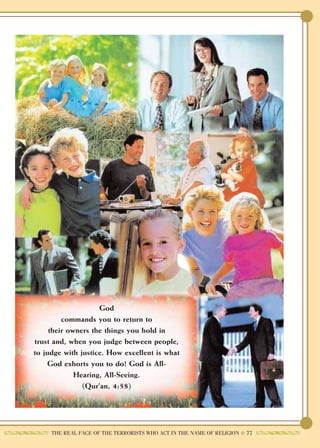 God
         commands you to return to
     their owners the things you hold in
trust and, when you judge between people,
to judge with justice. How excellent is what
    God exhorts you to do! God is All-
             Hearing, All-Seeing.
               (Qur'an, 4:58)




     THE REAL FACE OF THE TERRORISTS WHO ACT IN THE NAME OF RELIGION ● 77
 