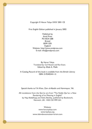 Copyright © Harun Yahya XXX/ 2001 CE


           First English Edition published in January 2002

                           Published by
                            Amal Press
                          PO BOX 688
                               Bristol
                            BS99 3ZR
                              England
                Website: http://www.amalpress.com
                  E-mail: info@amalpress.com




                          By Harun Yahya
                 Translated by: Carl Rossini and Ron Evans
                      Edited by Aftab A. Malik

 A Catalog Record of this book is available from the British Library
                      ISBN: 0-9540544-1-5




  Special thanks to F.A Khan, Zain ul-Abedin and Hammayun, 'Ali.

All translations from the Qur'an are from "The Noble Qur'an: a New
                   Rendering of its Meaning in English"
     by Hajj Abdalhaqq and Aisha Bewley, published by Bookwork,
                    Norwich, UK. 1420 CE/1999 AH.


                           Website:
                      www.harunyahya.com
                        www.hyahya.org
                www.islamdenouncesterrorism.com
 