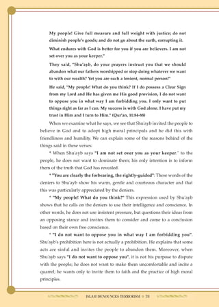 My people! Give full measure and full weight with justice; do not
    diminish people's goods; and do not go about the earth, corrupting it.

    What endures with God is better for you if you are believers. I am not
    set over you as your keeper."

    They said, "Shu'ayb, do your prayers instruct you that we should
    abandon what our fathers worshipped or stop doing whatever we want
    to with our wealth? Yet you are such a lenient, normal person!"

    He said, "My people! What do you think? If I do possess a Clear Sign
    from my Lord and He has given me His good provision, I do not want
    to oppose you in what way I am forbidding you. I only want to put
    things right as far as I can. My success is with God alone. I have put my
    trust in Him and I turn to Him." (Qur'an, 11:84-88)
    When we examine what he says, we see that Shu'ayb invited the people to
believe in God and to adopt high moral principals and he did this with
friendliness and humility. We can explain some of the reasons behind of the
things said in these verses:
    * When Shu'ayb says "I am not set over you as your keeper." to the
people, he does not want to dominate them; his only intention is to inform
them of the truth that God has revealed.
    * "You are clearly the forbearing, the rightly-guided": These words of the
deniers to Shu'ayb show his warm, gentle and courteous character and that
this was particularly appreciated by the deniers.
    * "My people! What do you think?" This expression used by Shu'ayb
shows that he calls on the deniers to use their intelligence and conscience. In
other words, he does not use insistent pressure, but questions their ideas from
an opposing stance and invites them to consider and come to a conclusion
based on their own free conscience.
    * "I do not want to oppose you in what way I am forbidding you".
Shu'ayb's prohibition here is not actually a prohibition. He explains that some
acts are sinful and invites the people to abandon them. Moreover, when
Shu'ayb says "I do not want to oppose you", it is not his purpose to dispute
with the people; he does not want to make them uncomfortable and incite a
quarrel; he wants only to invite them to faith and the practice of high moral
principles.


                        ISLAM DENOUNCES TERRORISM ● 78
 