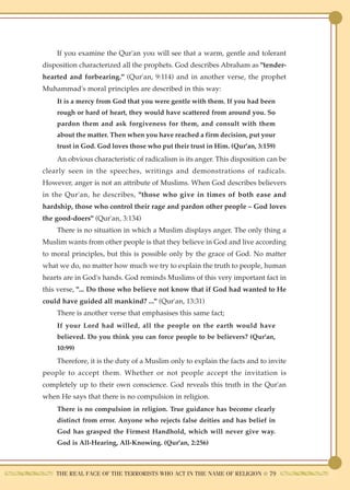 If you examine the Qur'an you will see that a warm, gentle and tolerant
disposition characterized all the prophets. God describes Abraham as "tender-
hearted and forbearing." (Qur'an, 9:114) and in another verse, the prophet
Muhammad's moral principles are described in this way:
    It is a mercy from God that you were gentle with them. If you had been
    rough or hard of heart, they would have scattered from around you. So
    pardon them and ask forgiveness for them, and consult with them
    about the matter. Then when you have reached a firm decision, put your
    trust in God. God loves those who put their trust in Him. (Qur'an, 3:159)
    An obvious characteristic of radicalism is its anger. This disposition can be
clearly seen in the speeches, writings and demonstrations of radicals.
However, anger is not an attribute of Muslims. When God describes believers
in the Qur'an, he describes, "those who give in times of both ease and
hardship, those who control their rage and pardon other people – God loves
the good-doers" (Qur'an, 3:134)
    There is no situation in which a Muslim displays anger. The only thing a
Muslim wants from other people is that they believe in God and live according
to moral principles, but this is possible only by the grace of God. No matter
what we do, no matter how much we try to explain the truth to people, human
hearts are in God's hands. God reminds Muslims of this very important fact in
this verse, "... Do those who believe not know that if God had wanted to He
could have guided all mankind? ..." (Qur'an, 13:31)
    There is another verse that emphasises this same fact;
    If your Lord had willed, all the people on the earth would have
    believed. Do you think you can force people to be believers? (Qur'an,
    10:99)
    Therefore, it is the duty of a Muslim only to explain the facts and to invite
people to accept them. Whether or not people accept the invitation is
completely up to their own conscience. God reveals this truth in the Qur'an
when He says that there is no compulsion in religion.
    There is no compulsion in religion. True guidance has become clearly
    distinct from error. Anyone who rejects false deities and has belief in
    God has grasped the Firmest Handhold, which will never give way.
    God is All-Hearing, All-Knowing. (Qur'an, 2:256)



    THE REAL FACE OF THE TERRORISTS WHO ACT IN THE NAME OF RELIGION ● 79
 