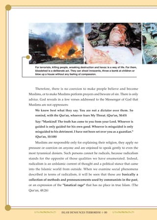 For terrorists, killing people, wreaking destruction and havoc is a way of life. For them,
    bloodshed is a deliberate act. They can shoot innocents, throw a bomb at children or
    blow up a house without any feeling of compassion.




    Therefore, there is no coercion to make people believe and become
Muslims, or to make Muslims perform prayers and beware of sin. There is only
advice. God reveals in a few verses addressed to the Messenger of God that
Muslims are not oppressors:
    We know best what they say. You are not a dictator over them. So
    remind, with the Qur'an, whoever fears My Threat. (Qur'an, 50:45)

    Say: "Mankind! The truth has come to you from your Lord. Whoever is
    guided is only guided for his own good. Whoever is misguided is only
    misguided to his detriment. I have not been set over you as a guardian."
    (Qur'an, 10:108)
    Muslims are responsible only for explaining their religion, they apply no
pressure or coercion on anyone and are enjoined to speak gently to even the
most tyrannical deniers. Such persons cannot be radicals, because radicalism
stands for the opposite of those qualities we have enumerated. Indeed,
radicalism is an unIslamic current of thought and a political stance that came
into the Islamic world from outside. When we examine social phenomena
described in terms of radicalism, it will be seen that these are basically a
collection of methods and pronouncements used by communists in the past,
or an expression of the "fanatical rage" that has no place in true Islam. (The
Qur'an, 48:26)




                           ISLAM DENOUNCES TERRORISM ● 80
 