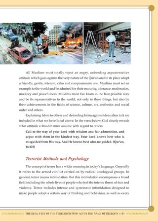 All Muslims must totally reject an angry, unbending argumentative
attitude which goes against the very nature of the Qur'an and in its place adopt
a friendly, gentle, tolerant, calm and compassionate one. Muslims must set an
example to the world and be admired for their maturity, tolerance, moderation,
modesty and peacefulness. Muslims must live Islam in the best possible way
and be its representatives to the world, not only in these things, but also by
their achievements in the fields of science, culture, art, aesthetics and social
order and others.
    Explaining Islam to others and defending Islam against ideas alien to it are
included in what we have listed above. In the verse below, God clearly reveals
what attitude a Muslim must assume with regard to others:
    Call to the way of your Lord with wisdom and fair admonition, and
    argue with them in the kindest way. Your Lord knows best who is
    misguided from His way. And He knows best who are guided. (Qur'an,
    16:125)



    Terrorist Methods and Psychology
    The concept of terror has a wider meaning in today's language. Generally
it refers to the armed conflict carried on by radical ideological groups. In
general, terror means intimidation. But this intimidation encompasses a broad
field including the whole lives of people who feel the intense threat of fear and
violence. Terror includes intense and systematic intimidation designed to
make people adopt a certain way of thinking and behaviour, as well as every




    THE REAL FACE OF THE TERRORISTS WHO ACT IN THE NAME OF RELIGION ● 81
 