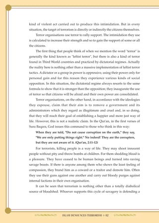kind of violent act carried out to produce this intimidation. But in every
situation, the target of terrorism is directly or indirectly the citizens themselves.
     Terror organisations use terror to rally support. The intimidation they use
is calculated to increase their strength and so to gain the support of some or all
the citizens.
     The first thing that people think of when we mention the word "terror" is
generally the kind known as "leftist terror", but there is also a kind of terror
found in Third World countries and practiced by dictatorial regimes. Actually
the reality here is nothing other than a massive implementation of leftist terror
tactics. A dictator or a group in power is oppressive, using their power only for
personal gain and for this reason they experience various kinds of social
opposition. In this situation, the dictatorial regime always resorts to the same
formula to show that it is stronger than the opposition; they inaugurate the use
of terror so that citizens will be afraid and their own power are consolidated.
     Terror organisations, on the other hand, in accordance with the ideologies
they espouse, claim that their aim is to remove a government and its
administrators which they regard as illegitimate and cruel and, in so doing,
that they will reach their goal of establishing a happier and more just way of
life. However, this is not a realistic claim. In the Qur'an, in the first verses of
Sura Baqara, God issues this command to those who think in this way:
     When they are told, "Do not cause corruption on the earth," they say,
     "We are only putting things right." No indeed! They are the corrupters,
     but they are not aware of it. (Qur'an, 2:11-12)
     For terrorists, killing people is a way of life. They may shoot innocent
people without pity and throw bombs at children. For them shedding blood is
a pleasure. They have ceased to be human beings and turned into raving
savage beasts. If there is anyone among them who shows the least feeling of
compassion, they brand him as a coward or a traitor and demote him. Often
they use their guns against one another and carry out bloody purges against
internal factions in their own organisation.
     It can be seen that terrorism is nothing other than a totally diabolical
source of bloodshed. Whoever supports this cycle of savagery is defending a




                         ISLAM DENOUNCES TERRORISM ● 82
 