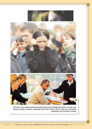 Terrorists aim to damage people both physically and psychologically to attain a certain goal.
Morals of religion, however, is opposed to terrorism in that it aims to foster love, well-being,
                                                        compassion, joy and hope in society.




  THE REAL FACE OF THE TERRORISTS WHO ACT IN THE NAME OF RELIGION ● 83
 