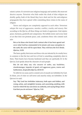satanic system. If a terrorist uses religious language and symbols, this must not
deceive anyone. Terrorists who hide under the cloak of false religion are
doubly guilty, both of the blood they have shed and for the anti-religious
propaganda they have spread while committing these crimes in the name of
religion.
        Terror and religion are completely opposed to each other. Terrorism
adopts the way of aggression, murder, conflict, cruelty and misery. But
according to the Qur'an, all these things are kinds of oppression. God enjoins
peace, harmony, goodwill and compromise. He forbids terror and every kind
of act that does not promote peace, and, condemns those who commit such
acts:
        But as for those who break God's contract after it has been agreed and
        sever what God has commanded to be joined, and cause corruption in
        the earth, the curse will be upon them. They will have the Evil Abode.
        (Qur'an, 13:25)
        The basic quality that terror and those who are infected by its cruelty have
in common is that the fear and love of God is something completely alien to
them. Their hearts have become hardened and they are spiritually ill. In the
Qur'an, God speaks about the character of such people:
        But do not obey any vile swearer of oaths, any backbiter,
        slandermonger, impeder of good, evil aggressor, gross, coarse and
        furthermore, despicable.(Qur'an, 68:10-13)
        To rebel for no cause and to commit acts of assault are forbidden by God.
In Islam, acts of what we call terror and anarchy today are forbidden. In the
Qur'an it is said:
        Say: "My Lord has forbidden indecency, both open and hidden, and
        wrong action, and unrightful tyranny, and associating anything with
        God for which He has sent down no authority, and saying things about
        God that you do not know." (Qur'an, 7:33)




        THE REAL FACE OF THE TERRORISTS WHO ACT IN THE NAME OF RELIGION ● 85
 
