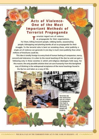 Acts of Violence-
                   One of the Most
                 Important Methods of
                 Terrorist Propoganda
                                 errorists regard acts of violence
                         T       as propaganda for their organisations.
            For them, killing innocent people, robbing banks, assassinating
        people, kidnapping and planting bombs all act as propaganda for their
     struggle. To the terrorist who is bent on wreaking chaos, what publicity a
   single act of violence can generate in one day is much more publicity than what
 millions of brochures could do.
      This idea is totally foreign to every kind of human feeling of compassion, mercy,
concord and tolerance; it is alien to the moral teaching of the Qur'an and can gain a
 following only in those societies in which anti-religious ideologies hold sway. For
  this reason, the only possible solution that can save humanity from this benighted
     way of thinking is the widespread acceptance of the moral teachings found in
       the Qur'an and taken as a way of life.




                                                          Terrorists see
                                                          their destructive
                                                          acts as a means
                                                          of propaganda;
                                                          they hope to
                                                          spread fear by
                                                          destroying
                                                          people and
                                                          property.




    THE REAL FACE OF THE TERRORISTS WHO ACT IN THE NAME OF RELIGION ● 87
 