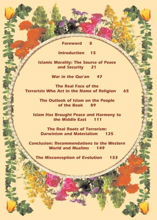 Foreword       8

               Introduction     15

      Islamic Morality: The Source of Peace
               and Security    21

            War in the Qur'an        47

              The Real Face of the
Terrorists Who Act in the Name of Religion      65

      The Outlook of Islam on the People
              of the Book    89

   Islam Has Brought Peace and Harmony to
            the Middle East   111

          The Real Roots of Terrorism:
       Darwinism and Materialism     125

 Conclusion: Recommendations to the Western
          World and Muslims   149

    The Misconception of Evolution        153
 