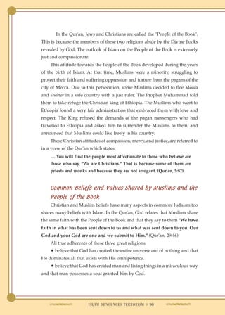 In the Qur'an, Jews and Christians are called the "People of the Book".
This is because the members of these two religions abide by the Divine Books
revealed by God. The outlook of Islam on the People of the Book is extremely
just and compassionate.
    This attitude towards the People of the Book developed during the years
of the birth of Islam. At that time, Muslims were a minority, struggling to
protect their faith and suffering oppression and torture from the pagans of the
city of Mecca. Due to this persecution, some Muslims decided to flee Mecca
and shelter in a safe country with a just ruler. The Prophet Muhammad told
them to take refuge the Christian king of Ethiopia. The Muslims who went to
Ethiopia found a very fair administration that embraced them with love and
respect. The King refused the demands of the pagan messengers who had
travelled to Ethiopia and asked him to surrender the Muslims to them, and
announced that Muslims could live freely in his country.
    These Christian attitudes of compassion, mercy, and justice, are referred to
in a verse of the Qur'an which states:
    … You will find the people most affectionate to those who believe are
    those who say, "We are Christians." That is because some of them are
    priests and monks and because they are not arrogant. (Qur'an, 5:82)



    Common Beliefs and Values Shared by Muslims and the
    People of the Book
    Christian and Muslim beliefs have many aspects in common. Judaism too
shares many beliefs with Islam. In the Qur'an, God relates that Muslims share
the same faith with the People of the Book and that they say to them "We have
faith in what has been sent down to us and what was sent down to you. Our
God and your God are one and we submit to Him." (Qur'an, 29:46)
    All true adherents of these three great religions:
    ✱ believe that God has created the entire universe out of nothing and that
He dominates all that exists with His omnipotence.
    ✱ believe that God has created man and living things in a miraculous way
and that man possesses a soul granted him by God.




                        ISLAM DENOUNCES TERRORISM ● 90
 