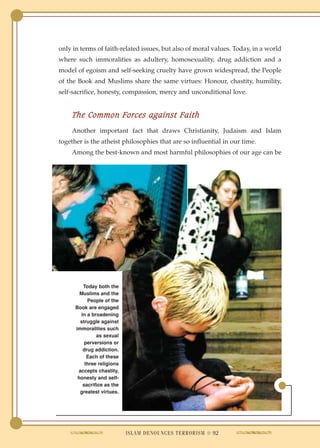 only in terms of faith-related issues, but also of moral values. Today, in a world
where such immoralities as adultery, homosexuality, drug addiction and a
model of egoism and self-seeking cruelty have grown widespread, the People
of the Book and Muslims share the same virtues: Honour, chastity, humility,
self-sacrifice, honesty, compassion, mercy and unconditional love.


    The Common Forces against Faith
    Another important fact that draws Christianity, Judaism and Islam
together is the atheist philosophies that are so influential in our time.
    Among the best-known and most harmful philosophies of our age can be




         Today both the
        Muslims and the
           People of the
      Book are engaged
        in a broadening
        struggle against
      immoralities such
               as sexual
          perversions or
         drug addiction.
           Each of these
          three religions
       accepts chastity,
       honesty and self-
         sacrifice as the
        greatest virtues.




                            ISLAM DENOUNCES TERRORISM ● 92
 