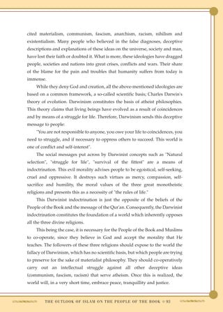 cited materialism, communism, fascism, anarchism, racism, nihilism and
existentialism. Many people who believed in the false diagnoses, deceptive
descriptions and explanations of these ideas on the universe, society and man,
have lost their faith or doubted it. What is more, these ideologies have dragged
people, societies and nations into great crises, conflicts and wars. Their share
of the blame for the pain and troubles that humanity suffers from today is
immense.
     While they deny God and creation, all the above-mentioned ideologies are
based on a common framework, a so-called scientific basis; Charles Darwin's
theory of evolution. Darwinism constitutes the basis of atheist philosophies.
This theory claims that living beings have evolved as a result of coincidences
and by means of a struggle for life. Therefore, Darwinism sends this deceptive
message to people:
     "You are not responsible to anyone, you owe your life to coincidences, you
need to struggle, and if necessary to oppress others to succeed. This world is
one of conflict and self-interest".
     The social messages put across by Darwinist concepts such as "Natural
selection", "struggle for life", "survival of the fittest" are a means of
indoctrination. This evil morality advises people to be egoistical, self-seeking,
cruel and oppressive. It destroys such virtues as mercy, compassion, self-
sacrifice and humility, the moral values of the three great monotheistic
religions and presents this as a necessity of "the rules of life."
     This Darwinist indoctrination is just the opposite of the beliefs of the
People of the Book and the message of the Qur'an. Consequently, the Darwinist
indoctrination constitutes the foundation of a world which inherently opposes
all the three divine religions.
     This being the case, it is necessary for the People of the Book and Muslims
to co-operate, since they believe in God and accept the morality that He
teaches. The followers of these three religions should expose to the world the
fallacy of Darwinism, which has no scientific basis, but which people are trying
to preserve for the sake of materialist philosophy. They should co-operatively
carry out an intellectual struggle against all other deceptive ideas
(communism, fascism, racism) that serve atheism. Once this is realized, the
world will, in a very short time, embrace peace, tranquillity and justice.



         T H E O U T L O O K O F I S L A M O N T H E P E O P L E O F T H E B O O K ● 93
 