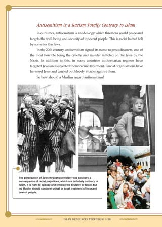 Antisemitism is a Racism Totally Contrary to Islam
                In our times, antisemitism is an ideology which threatens world peace and
          targets the well-being and security of innocent people. This is racist hatred felt
          by some for the Jews.
                In the 20th century, antisemitism signed its name to great disasters, one of
          the most horrible being the cruelty and murder inflicted on the Jews by the
          Nazis. In addition to this, in many countries authoritarian regimes have
          targeted Jews and subjected them to cruel treatment. Fascist organisations have
          harassed Jews and carried out bloody attacks against them.
                So how should a Muslim regard antisemitism?




The persecution of Jews throughout history was basically a
consequence of racist prejudices, which are definitely contrary to
Islam. It is right to oppose and criticize the brutality of Israel, but
no Muslim should condone unjust or cruel treatment of innocent
Jewish people.




                                        ISLAM DENOUNCES TERRORISM ● 96
 