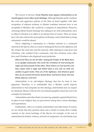The answer is obvious. Every Muslim must oppose antisemitism as he
would oppose every other racist ideology. Although Muslims justly condemn
the cruel and aggressive policies of the State of Israel together with their
occupation of adjacent territory, to blanket condemn innocent Jews is not
acceptable to Muslims: this would be a symptom of antisemitism. However,
criticising official Zionist ideology has nothing to do with antisemitism, since
to object to Zionism is to object to an intense form of racism. There are many
Jews who also criticise the racist policies of Zionism, and to label them as being
antisemetic would be absurd.
    Never subjecting a community to a blanket criticism is a command
stressed in the Qur'an, there is a need to distinguish between the righteous and
the wicked, the cruel ones and the innocent. After referring to some Jews and
Christians, who violated God's commands, God also mentions some other
Jews and Christians who displayed moral perfection:
    [However] They are not all alike. Among the People of the Book there
    is an upright community who recite the revelation of God during the
    night and fall prostrate before Him. They believe in God and the Last
    Day, enjoin what is right and forbid what is evil, and vie with one
    another in good works. They are of the righteous. And whatever good
    they do, its reward will not be denied them. God knows those who fear
    [Him]. (Qur'an, 3:113-115)
    Antisemitism is an anti-religion ideology that has its roots in neo-
paganism. Therefore, it is unthinkable that a Muslim would espouse
antisemitism or feel sympathy for this ideology. Anti-Semites have no respect
for Abraham, Moses or David who were blessed prophets chosen by God to be
examples for humanity.
    Antisemitism and other kinds of racism (eg. prejudice against blacks) have
no place in true religion; they are perversions arising from various ideologies
and superstitions.
    Furthermore, when we examine antisemitism and other forms of racism,
we see clearly that they promote ideas and a model of society that is totally
contrary to the moral teachings of the Qur'an, for example, at the root of
antisemitism lie hatred, violence, and lack of compassion. An anti-Semite may




         T H E O U T L O O K O F I S L A M O N T H E P E O P L E O F T H E B O O K ● 97
 