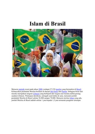 Islam di Brasil
Menurut statistik resmi pada tahun 2000, terdapat 27.239 muslim yang bermukim di Brasil.
Kebanyakan penduduk Muslim berdiam di daerah São Paulo dan Paraná. Sebagian besar dari
mereka merupakan imigran Libanon yang berhijrah dari negara asal mereka akibat perang
saudara Libanon. Walaupun demikian, setengah surat kabar di sana, mencatat jumlah
penduduk Muslim di Brasil sekitar 56.000 sampai 70.000. Menurut otoritas Islam yang ada,
jumlah Muslim di Brasil adalah sekitar 1 juta kepada 1,5 juta termasuk penganut setempat.
 