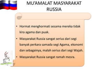 MU’AMALAT MASYARAKAT
RUSSIA
• Hormat menghormati sesama mereka tidak
kira agama dan puak.
• Masyarakat Russia sangat serius dari segi
banyak perkara samada segi Agama, ekonomi
dan sebagainya, malah serius dari segi Wajah.
• Masyarakat Russia sangat ramah mesra.
 