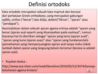 Definisi ortodoks
Kata ortodoks merupakan sebuah kata majmuk dan berasal
dari perkataan Greek orthodoxos, yang merupakan gabungan
oρθός, orthos ("benar") dan δόξα, dokein("fikiran", "ajaran" atau
"pendapat").
Keortodoksan dalam sebuah ajaran agama ertinya adalah "ajaran yang
benar (ajaran asal seperti yang disampaikan pada asalnya)", namun
biasanya hal ini diertikan sebagai "ajaran yang lama (ajaran asal)",
"ajaran yang kuno (ajaran asas)" atau "ajaran yang fundamentalis
(pemahaman yang memperjuangkan ajaran asal tanpa mahu tokok
tambah dalam ajaran yang langsung belum tercemar (kerana ia adalah
ajaran asal).
• Rujukan kedua :
http://www.voa-islam.com/read/liberalism/2010/02/22/3474/konsep-
ketuhanan-agama-kristen/
 