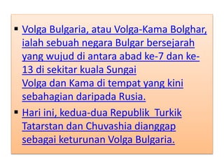  Volga Bulgaria, atau Volga-Kama Bolghar,
ialah sebuah negara Bulgar bersejarah
yang wujud di antara abad ke-7 dan ke-
13 di sekitar kuala Sungai
Volga dan Kama di tempat yang kini
sebahagian daripada Rusia.
 Hari ini, kedua-dua Republik Turkik
Tatarstan dan Chuvashia dianggap
sebagai keturunan Volga Bulgaria.
 