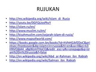 RUJUKAN
• http://ms.wikipedia.org/wiki/Islam_di_Rusia
• http://youtu.be/0GFQUosPkvY
• http://islam.ru/en/
• http://www.muslim.ru/en/
• http://kisahmuslim.com/sejarah-islam-di-rusia/
• http://www.mapsofworld.com/
• https://books.google.com.bn/books?id=hVhHGJkfZDoC&pri
ntsec=frontcover&dq=islam+in+russia&hl=en&sa=X&ei=k3
HNVOjbA4_x8gWzmYHoCQ&redir_esc=y#v=onepage&q=isl
am%20in%20russia&f=false
• http://en.wikipedia.org/wiki/Abd_ar-Rahman_ibn_Rabiah
• http://en.wikipedia.org/wiki/Salman_ibn_Rabiah
 