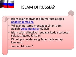 ISLAM DI RUSSIA?
• Islam telah menyinar dibumi Russia sejak
abad ke-8 masihi.
• Wilayah pertama mendapat sinar Islam
adalah Volga Bulgaria (922M)
• Islam telah diletakkan sebagai kedua terbesar
selepas Agama Kristian.
• Di pelopori oleh orang Tatar pada setiap
kawasan.
• Jumlah Muslim ?
 