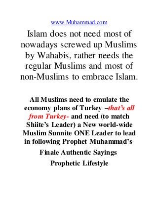 www.Muhammad.com
Islam does not need most of
nowadays screwed up Muslims
by Wahabis, rather needs the
regular Muslims and most of
non-Muslims to embrace Islam.
All Muslims need to emulate the
economy plans of Turkey –that’s all
from Turkey- and need (to match
Shiite’s Leader) a New world-wide
Muslim Sunnite ONE Leader to lead
in following Prophet Muhammad’s
Finale Authentic Sayings
Prophetic Lifestyle
 