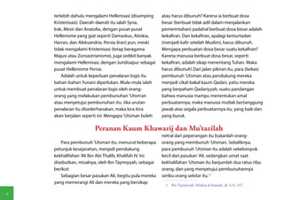 terlebih dahulu mengalami Hellenisasi (disamping     atau harus dibunuh? Karena ia berbuat dosa
    Kristenisasi). Daerah-daerah itu ialah Syria,        besar (berbuat tidak adil dalam menjalankan
    Irak, Mesir dan Anatolia, dengan pusat-pusat         pemerintahan) padahal berbuat dosa besar adalah
    Hellenisme yang giat seperti Damaskus, Atiokia,      kekafiran. Dan kekafiran, apalagi kemurtadan
    Harran, dan Aleksandria. Persia (Iran) pun, meski    (menjadi kafir setelah Muslim), harus dibunuh.
    tidak mengalami Kristenisasi (tetap beragama         Mengapa perbuatan dosa besar suatu kekafiran?
    Majusi atau Zoroastrianisme), juga sedikit banyak    Karena manusia berbuat dosa besar, seperti
    mengalami Hellenisasi, dengan Jundisapur sebagai     kekafiran, adalah sikap menentang Tuhan. Maka
    pusat Hellenisme Persia.                             harus dibunuh! Dari jalan pikiran itu, para (bekas)
        Adalah untuk keperluan penalaran logis itu       pembunuh 'Utsman atau pendukung mereka
    bahan-bahan Yunani diperlukan. Mula-mula ialah       menjadi cikal-bakal kaum Qadari, yaitu mereka
    untuk membuat penalaran logis oleh orang-            yang berpaham Qadariyyah, suatu pandangan
    orang yang melakukan pembunuhan 'Utsm'an             bahwa manusia mampu menentukan amal
    atau menyetujui pembunuhan itu. Jika urutan          perbuatannya, maka manusia mutlak bertanggung
    penalaran itu disederhanakan, maka kira-kira         jawab atas segala perbuatannya itu, yang baik dan
    akan berjalan seperti ini: Mengapa 'Utsman boleh     yang buruk.

                        Peranan Kaum Khawarij dan Mu'tazilah
                                                         netral dari peperangan itu bukanlah orang-
       Para pembunuh 'Utsman itu, menurut beberapa       orang yang membunuh 'Utsman. Sebaliknya,
    petunjuk kesejarahan, menjadi pendukung              para pembunuh 'Utsman itu adalah sekelompok
    kekhalifahan 'Ali Ibn Abi Thalib, Khalifah IV. Ini   kecil dari pasukan 'Ali, sedangkan umat saat
    disebutkan, misalnya, oleh Ibn Taymiyyah, sebagai    kekhalifahan 'Utsman itu berjumlah dua ratus ribu
    berikut:                                             orang, dan yang menyetujui pembunuhannya
       Sebagian besar pasukan Ali, begitu pula mereka    seribu orang sekitar itu.(1)
    yang memerangi Ali dan mereka yang bersikap
                                                           1  Ibn Taymiyyah, Minhaj al-Sunnah, jil. 4, h. 237.

4
 