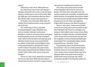 siksaan.'"                                             (dari generasi mendatang), dan berfirman,
         "Selanjutnya," kata 'Umar, "Allah berfirman,           'Dan orang-orang yang muncul sesudah
         'Dan bagi orang-orang miskin dari kalangan         mereka (Muhajirin dan Ansar) itu semuanya
     Muhajirin yang diusir dari rumah-rumah dan harta       berdo'a: 'Oh Tuhan kami, ampunilah kami dan
     kekayaan mereka, guna mencari kemurahan Allah          saudara-saudara kami yang telah mendahului kami
     dan Ridla-Nya, serta membantu Allah dan Rasul-         dalam beriman, dan janganlah ditumbuhkan dalam
     Nya. Mereka itulah orang-orang yang benar.'"           hati kami perasaan dengki kepada sekalian mereka
         "Kemudian," kata 'Umar lagi, "Allah tidak rela     yang beriman itu. Oh Tuhan, sesungguhnya
     sebelum Dia mengikutsertakan orang-orang lain          Engkau Maha Penyantun dan Maha Penyayang.'"(4)
     dan berfirman,                                             "Ayat ini," kata 'Umar, "secara umum berlaku
         'Dan mereka (kaum Ansar) yang telah                untuk semua orang yang muncul sesudah mereka
     bertempattinggal di negeri (Madinah) serta             (kaum Muhajirin dan Ansar) itu, sehingga harta
     beriman sebelum (datang) mereka (kaum                  rampasan (fay') adalah untuk mereka semua. Maka
     Muhajirin); mereka itu mencintai orang-orang yang      bagaimana mungkin kita akan membagi-baginya
     berhijrah kepada mereka, dan tidak mendapati           untuk mereka (tentara yang berperang saja), dan
     dalam dada mereka keinginan terhadap apa yang          kita tinggalkan mereka yang datang belakangan
     diberikan kepada orang-orang yang berhijrah            tanpa bagian? Kini menjadi jelas bagiku perkara
     itu, bahkan mereka lebih mementingkan orang-           yang sebenarnya." (Demikian 'Umar).
     orang yang berhijrah itu daripada diri mereka              Para pembahas dapat menarik kesimpulan
     sendiri meskipun kesusahan ada pada mereka.            dari pendirian 'Umar itu tentang banyak hukum
     Barangsiapa yang terhindar dari kekikiran dirinya      sosial dan ekonomi. Di situ kita dapat melihat
     sendiri, maka mereka itulah orang-orang yang           'Umar sangat cermat memperhatikan agar harta
     bahagia.'"                                             kekayaan tidak menumpuk hanya di tangan
         "Firman ini," jelas 'Umar, adalah khusus tentang   sekelompok orang-orang kaya saja. Sebab
     kaum Ansar. Kemudian Allah tidak rela sebelum          penyerahan pemilikan atas berpuluh-puluh juta
     menyertakan bersama mereka itu orang-orang lain
                                                             4  Q., s. al-Hashr/59:7-10.

94
 