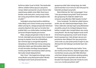 berfirman dalam Surah al-Anfal, "Dan ketahuilah    garapannya telah habis terbagi-bagi, dan telah
     olehmu sekalian bahwa apa pun yang kamu            pula terwariskan turun-temurun dan terkuasai? Itu
     rampas (dalam perang) dari sesuatu (harta) maka    bukanlah pendapat (yang baik).
     seperlimanya adalah untuk Allah, Rasul, kaum            'Abd al-Rahman ibn 'Awf, menyanggah 'Umar:
     kerabat, anak-anak yatim, orang-orang miskin,      "Lalu apa pendapat (yang baik)? Tanah pertanian
     dan orang yang terlantar dalam perjalanan (ibn     dan garapannya itu tidak lain adalah harta
     al-sabil)."(6)                                     rampasan yang diberikan Allah kepada mereka!"
         Sedangkan yang empat perlima selebihnya             'Umar menjawab: "Itu tidak lain adalah katamu
     maka dibagi sama antara mereka yang merampas       sendiri, dan aku tidak berpendapat begitu. Demi
     (dalam perang) itu, sebagai pengamalan ketentuan   Tuhan, tidak akan ada lagi negeri yang dibebaskan
     yang bisa dipahami dari ayat suci tersebut dan     sesudahku yang di situ terdapat kekayaan besar,
     praktek Nabi s.a.w. ketika beliau membagi (tanah   bahkan mungkin akan menjadi beban atas orang-
     pertanian) Khaybar kepada para tentara.            orang Muslim. Jika aku bagi-bagikan tanah-tanah
         Maka, sebagai pengamalan al-Qur'an dan al-     di Irak beserta garapannya, tanah-tanah di Syam
     Sunnah, datanglah para perampas (harta rampasan    beserta garapannya, maka dengan apa pos-pos
     perang) itu kepada 'Umar ibn al-Khaththab,         pertahanan akan dibiayai? Dan apa yang tersisa
     dan meminta agar ia mengambil seperlima            untuk anak cucu dan janda-janda di negeri itu dan
     daripadanya untuk Allah dan orang-orang yang       ditempat lain dari kalangan penduduk Syam dan
     disebutkan dalam ayat (dimasukkan dalam bayt       Irak?"
     al-mal), kemudian membagi sisanya kepada                Orang pun banyak berkumpul sekitar 'Umar,
     mereka yang telah merampasnya dalam perang.        dan mereka semua berseru; "Apakah engkau akan
     (Kemudian terjadi dialog berikut):                 memberikan sesuatu yang oleh Allah diberikan
         Kata 'Umar: "Lalu bagaimana dengan orang-      untuk kami dengan perantaraan pedang-pedang
     orang Muslim yang datang kemudian? Mereka          kami kepada kaum yang belum ada dan belum
     mendapati tanah-tanah pertanian beserta            bersaksi? Dan kepada anak-anak mereka itu serta
                                                        cucu-cucu mereka yang belum ada?"
      6  Lihat catatan 3.

96
 