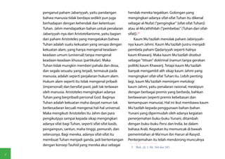 penganut paham Jabariyyah, yaitu pandangan            hendak mereka tegakkan. Golongan yang
    bahwa manusia tidak berdaya sedikit pun juga          mengingkari adanya sifat-sifat Tuhan itu dikenal
    berhadapan dengan kehendak dan ketentuan              sebagai al-Nufat ("pengingkar" [sifat-sifat Tuhan])
    Tuhan. Jahm mendapatkan bahan untuk penalaran         atau al-Mu'aththilah ("pembebas" [Tuhan dari sifat-
    Jabariyyah-nya dari Aristotelianisme, yaitu bagian    sifat]).(5)
    dari paham Aristoteles yang mengatakan bahwa              Kaum Mu'tazilah menolak paham Jabiriyyah-
    Tuhan adalah suatu kekuatan yang serupa dengan        nya kaum Jahmi. Kaum Mu'tazilah justru menjadi
    kekuatan alam, yang hanya mengenal keadaan-           pembela paham Qadariyyah seperti halnya
    keadaan umum (universal) tanpa mengenal               kaum Khawarij. Maka kaum Mu'tazilah disebut
    keadaan-keadaan khusus (partikular). Maka             sebagai "titisan" doktrinal (namun tanpa gerakan
    Tuhan tidak mungkin memberi pahala dan dosa,          politik) kaum Khawarij. Tetapi kaum Mu'tazilah
    dan segala sesuatu yang terjadi, termasuk pada        banyak mengambil alih sikap kaum Jahmi yang
    manusia, adalah seperti perjalanan hukum alam.        mengingkari sifat-sifat Tuhan itu. Lebih penting
    Hukum alam seperti itu tidak mengenal pribadi         lagi, kaum Mu'tazilah meminjam metologi
    (impersonal) dan bersifat pasti, jadi tak terlawan    kaum Jahmi, yaitu penalaran rasional, meskipun
    oleh manusia. Aristoteles mengingkari adanya          dengan berbagai premis yang berbeda, bahkan
    Tuhan yang berpribadi personal God. Baginya           berlawanan (seperti premis kebebasan dan
    Tuhan adalah kekuatan maha dasyat namun tak           kemampuan manusia). Hal ini ikut membawa kaum
    berkesadaran kecuali mengenai hal-hal universal.      Mu'tazilah kepada penggunaan bahan-bahan
    Maka mengikuti Aristoteles itu Jahm dan para          Yunani yang dipermudah oleh adanya kegiatan
    pengikutpya sampai kepada sikap mengingkari           penerjemahan buku-buku Yunani, ditambah
    adanya sifat bagi Tuhan, seperti sifat-sifat kasib,   dengan buku-buku Persi dan India, ke dalam
    pengampun, santun, maha tinggi, pemurah, dan          bahasa Arab. Kegiatan itu memuncak di bawah
    seterusnya. Bagi mereka, adanya sifat-sifat itu       pemerintahan al-Ma'mun ibn Harun al-Rasyid.
    membuat Tuhan menjadi ganda, jadi bertentangan        Penterjemahan itu telah mendorong munculnya
    dengan konsep Tauhid yang mereka akui sebagai
                                                            5  Ibid., jil. 1, hh. 344 dan 345.

6
 