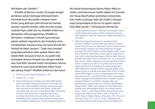 Ahli Kalam dan Falsafah.(6)                                     Mu'tazilah berpendapat bahwa Kalam Allah itu
    Khalifah al-Ma'mun sendiri, di tengah-tengah                hadits, sementara kaum Hadits (dalam arti Sunnah,
pertikaian paham berbagai kelompok Islam,                       dan harap diperhatikan perbedaan antara kata-
memihak kaum Mu'tazilah melawan kaum                            kata hadits [a dengan topi] dan hadits [i dengan
Hadits yang dipimpin oleh Ahmad ibn Hanbal                      topi]) berpendapat al-Qur'an itu qadim seperti
(pendiri mazhab Hanbali, salah satu dari empat                  Dzat Allah sendiri.(9) Pemenjaraan Ahmad ibn
mazhab Fiqh). Lebih dari itu, Khalifah al-Ma'mun,                   "orang yang banyak bicara"), ialah karena bertengkar sesama
                                                                    mereka dengan adu argumen melalui pembicaraan kosong,
dilanjutkan oleh penggantinya, Khalifah al-                         tidak substantif. (Lihat Ibn Taymiyyah, Naqdl al-Manthiq, hh.
Mu'tashim, melakukan mihnah (pemeriksaan                            205-206).
paham pribadi, inquisition), dan menyiksa serta                  9  Berkenaan dengan kontroversi ini, seorang orientalis
                                                                    kenamaan, Wilfred Cantwell Smith dari Institute of Islamic
menjebloskan banyak orang, termasuk Ahmad ibn                       Studies, McGill University, Montreal, Canada (tempat banyak
Hanbal, ke dalam penjara.(7) Salah satu masalah                     ahli keislaman Indonesia dan Dunia belajar dan mengajar,
                                                                    termasuk, Prof. H.M. Rasydi), membandingkan paham orang
yang diperselisihkan ialah apakah Kalam atau                        Islam, khususnya aliran Sunni, dengan paham orang Kristen.
Sabda Allah, berujud al-Qur'an, itu qadim (tak                      Kata Smith, yang sebanding dengan al-Qur'an dalam Islam itu
                                                                    bukanlah Injil dalam Kristen, melainkan diri 'Isa al-masih atau
terciptakan karena menjadi satu dengan Hakikat
                                                                    Yesus Kristus. Sebab, sebagaimana orang-orang Muslim (aliran
atau Dzat Ilahi) ataukah hadits (terciptakan, karena                Sunni) memandang al-Qur'an itu qadiim seperti Dzat Ilahi,
berbentuk suara yang dinyatakan dalam huruf                         orang-orang Kristen memandang 'Isa sebagai penjelmaan
                                                                    Allah dalam sistem teologia Trinitas, yang juga qadim, sama
dan bahasa Arab)?(8) Khalifah al-Ma'mun dan kaum                    dengan al-Qur'an. Jadi jika bagi agama Islam al-Qur'an itulah
  6  Ibn Taymiyyah, Naqdl al-Manthiq, h. 185.                       wahyu Allah (Inggris: revelation, pengungkapan diri), maka
                                                                    bagi agama Kristen 'Isa al-Masih itulah wahyu, menampakkan
  7  Minhaj, jil. 1, h. 344.                                        Tuhan. Sedangkan Injil bukanlah wahyu, melainkan catatan
  8  Karena dominannya isu Kalam atau Sabda Allah apakah            tentang kehidupan 'Isa al-Masih, sehingga tidak sama
     qadim atau hadits sebagai pusat kontroversi itu maka ada       kedudukannya dengan al-Qur'an, tetapi bisa dibandingkan
     kaum ahli yang mengatakan penalaran tentang segi ajaran        dengan Hadits. Maka sejalan dengan itu Nabi Muhammad
     Islam yang relevan itu disebut Ilmu Kalam, seolah-olah         tidaklah harus dibandingkan dengan 'Isa al-Masih (karena
     merupakan ilmu atau teori tentang Kalam Allah. Disamping       dia ini "Tuhan"), tetapi dengan Paulus (karena dia ini, sama
     itu, seperti Ibn Taymiyyah, mengatakan bahwa ilmu              dengan Nabi Muhammad, adalah "rasul"). (Lihat, W. C.
     itu disebut Ilmu Kalam dan para ahlinya disebut kaum           Smith, Islam in Modern History [Princenton, N.J.: Princeton
     Mutakallim, sesuai dengan makna harfiah perkataan kalam        University Press, 19771, hh. 17-18 fn). Pandangan Islam
     dan mutakallim (pembicaraan, hampir mengarah kepada arti       tentang Isa al-Masih sudah sangat terkenal, dan tidak perlu

                                                                                                                                      7
 