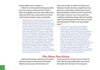 Hanbal adalah karena masalah ini.                                  Namun jasa al-Ma'mun dalam membuka pintu
        Mihnah itu memang tidak berlangsung terlalu                    kebebasan berpikir dan ilmu pengetahuan tetap
    lama, dan orang pun bebas kembali. Tetapi ia                       diakui besar sekali dalam sejarah umat manusia.
    telah meninggalkan luka yang cukup dalam pada                      Maka kekhalifahan al-Ma'mun (198-218 H/813-833
    tubuh pemikiran Islam, yang sampai saat inipun                     M), dengan campuran unsur-unsur positif dan
    masih banyak dirasakan orang-orang Muslim.                         negatifnya, dipandang sebagai salah satu tonggak
        dikemukakan di sini. Tetapi tentang Paulus, cukup menarik      sejarah perkembangan pemikiran Islam, termasuk
        mengetahui bahwa sudah sejak awal sekali orang-orang           perkembangan Ilmu Kalam, dan juga Falsafah
        Muslim terlibat dalam kontroversi dan polemik sekitar tokoh
        ini. Menurut Ibn Taymiyyah, misalnya, Paulus (Arab: Bawlush    Islam."(10)
        ibn Yusya') adalah scorang tokoh Yahudi yang berpura-pura        10  Disini perlu kita tegaskan bahwa mihnah Khalifah
        masuk agama Nasrani dengan maksud merusak agama itu                 al-Ma'mun itu, meskipun sangat buruk, tidak dapat
        melalui pengembangan paham bahwa 'Isa al-Masih adalah               disamakan dengan inquisition yang terjadi di Spanyol
        Tuhan atau jelmaan Tuhan. Ibn Taymiyyah mengemukakan                setelah reconquest. Karena mihnah itu dilancarkan dibawah
        bahwa peranan Paulus dalam merusak agama Nasrani sama               semacam "liberalisme" Islam atau kebebasan berpikir yang
        dengan peranan 'Abdullah ibn Saba' dalam tnerusak agama             menjadi paham Mu'tazilah, melawan mereka yang dianggap
        Islam. Serupa dengan Paulus, 'Abdullah ibn Saba', kata Ibn          menghalangi "liberalisme" dan kebebasan itu, khususnya
        Taymiyyah, adalah seorang tokoh Yahudi dari Yaman yang              kaum "fundamentalis" (al-Hasywiyyun, sebuah sebutan
        menyelundup ke dalam Islam dengan tujuan merusak agama              ejekan, yang secara harfiah berarti kurang lebih "kaum
        itu dari dalam, dengan mengembangkan paham yang salah               sampah" karena malas berpikir dan menolak melakukan
        dan serba melewati batas tentang Ali ibn Abi Thalib dan             interprestasi terhadap ketentuan agama yang bagi mereka tidak
        Anggota Keluarga Nabi (Ahl al-Bayt) sebagaimana kemudian            masuk akal). Sedangkan inquisition di Spanyol kemudian
        dianut oleh kaum Rafidlah dan kaum Syi'ah pada umumnya.             Eropa pada umumnya secara total kebalikannya, yaitu atas
        (Lihat, Minhaj, jil. 1, h. 8 dan jil. 4, h. 269). Kiranya           nama paham agama yang fundamentalistik dan sempit
        kontroversi dan polemik serupa itu tidak perlu mengejutkan          melawan pikiran bebas yang menjadi paham para pengemban
        kita, karena telah merupakan bagian dari sejarah pertumbuhan        ilmu pengetahuan, termasuk para failasuf yang saat itu telah
        pemikiran keagamaan itu sendiri.                                    belajar banyak dari warisan pemikiran Islam.


                                             Plus-Minus Ilmu Kalam
        Dalam perkembangan selanjutnya, Ilmu Kalam                     Irak, bernama Abu al-Hasan al-Asy'ari (260-324
    tidak lagi menjadi monopoli kaum Mu'tazilah.                       H/873-935 M) yang terdidik dalam alam pikiran
    Adalah seorang sarjana dari kota Basrah di                         Mu'tazilah (dan kota Basrah memang pusat

8
 