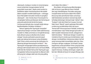 Jabariyyah, meskipun mereka ini menentangnya         aneh dalam Ilmu Kalam.(15)
     secara verbal dan mengemukakan hal-hal                   Ilmu Kalam, termasuk yang dikembangkan
     yang tidak masuk akal... Begitu pula mereka itu      oleh al-Asy'ari, juga dikecam kaum Hanbali
     berlebihan dalam menentang kaum Mu'tazilah           dari segi metodologinya. Persoalan yang juga
     dalam masalah-masalah Qadariyyah —sehingga           menjadi bahan kontroversi dalam Ilmu Kalam
     kaum Mu'tazilah menuduh mereka ini pengikut          khususnya dan pemahaman Islam umumnya
     Jabariyyah— dan mereka (kaum Asy'ariyyah) itu        ialah kedudukan penalaran rasional ('aql, akal)
     mengingkari bahwa pembawaan dan kemampuan            terhadap keterangan tekstual (naql, "salinan" atau
     yang ada pada benda-benda bernyawa                   "kutipan"), baik dari Kitab Suci maupun Sunnah
     mempunyai dampak atau menjadi sebab adanya           Nabi. Kaum "liberal", seperti golongan Mut'azilah,
     kejadiankejadian (tindakan-tindakan).(13)            cenderung mendahulukan akal, dan kaum
         Namun agaknya Ibn Taymiyyah menyadari            "konservatif" khususnya kaum Hanbali, cenderung
     sepenuhnya betapa rumit dan tidak sederhananya       mendahulukan naql. Terkait dengan persoalan ini
     masalah ini. Maka sementara ia mengkritik konsep     ialah masalah interprestasi (ta'wil), sebagaimana
     kasb alAsy'ari yang ia sebutkan dirumuskan           telah kita bahas.(16) Berkenaan dengan masalah ini,
     sebagai "sesuatu perbuatan yang terwujud             metode al-Asy'ari cenderung mendahulukan naql
     pada saat adanya kemampuan yang diciptakan           dengan membolehkan interprestasi dalam hal-hal
     (oleh Tuhan untuk seseorang) dan perbuatan itu       yang memang tidak menyediakan jalan lain. Atau
     dibarengi dengan kemampuan tersebut"(14) Ibn         mengunci dengan ungkapan "bi la kayfa" (tanpa
     Taymiyyah mengangkat bahwa pendapatnya itu           bagaimana) untuk pensifatan Tuhan yang bernada
     disetujui oleh banyak tokoh Sunni, termasuk Malik,   antropomorfis (tajsim) —menggambarkan Tuhan
     Syafii dan Ibn Hanbal. Namun Ibn Taymiyyah juga      seperti manusia, misalnya, bertangan, wajah, dan
     mengatakan bahwa konsep kasb itu dikecam oleh        lain-lain. Metode al-Asy'ari ini sangat dihargai, dan
     ahli yang lain sebagai salah satu hal yang paling
                                                            15 Ibid.
       13  Minhaj, jil. 1, h. 172.                          16  Lihat kajian kita tentang "Interprestasi Metaforis" yang telah
       14  Ibid., h. 170.                                      lalu.

12
 