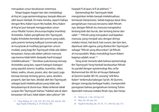 merupakan unsur kesuksesan sistemnya.                              haqiqah fi al-ayan, la fi al-adzhan).(18)
    Tetapi bagian-bagian lain dari metodologi                          Epistemologi Ibn Taymiyyah tidak
al-Asy'ari, juga epistemologinya, banyak dikecam                   mengizinkan terlalu banyak intelektualisasi,
oleh kaum Hanbali. Di mata mereka, seperti halnya                  termasuk interprestasi. Sebab baginya dasar ilmu
dengan Ilmu Kalam kaum Mu'tazilah, Ilmu Kalam                      pengetahuan manusia terutama ialah fithrah-
al-Asy'ari pun banyak menggunakan unsur-                           nya: dengan fithrah itu manusia mengetahui
unsur filsafat Yunani, khususnya logika (manthiq)                  tentang baik dan buruk, dan tentang benar dan
Aristoteles. Dalam penglihatan Ibn Taymiyyah,                      salah.(19) Fithrah yang merupakan asal kejadian
logika Aritoteles bertolak dari premis yang salah,                 manusia, yang menjadi satu dengan dirinya
yaitu premis tentang kulliyyat (universals) atau                   melalui intuisi, hati kecil, hati nurani, dan lain-lain,
al-musytarak al-muthlaq (pengertian umum                           diperkuat oleh agama, yang disebut Ibn Taymiyyah
mutlak), yang bagi Ibn Taymiyyah tidak ada dalam                   sebagai "fithrah yang diturunkan" (al-fithrah
kenyataan, hanya ada dalam pikiran manusia                         al-munazzalah). Maka metodologi kaum Kalam
saja karena tidak lebih daripada hasil ta'aqqul                    baginya adalah sesat.(20)
(intelektualisasi).(17) Demikian pula konsep-konsep                    Yang amat menarik ialah bahwa epistemologi
Aristoteles yang lain, seperti kategori-kategori                   Ibn Taymiyyah Yang Hanbali berdasarkan fithrah
yang sepuluh (esensi, kualitas, kuantitas, relasi,                 itu paralel dengan epistemologi Abu Ja'far
lokasi, waktu, situasi, posesi, aksi, dan pasi), juga              Muhammad ibn Ali ibn al-Husayn Babwayh
konsep-konsep tentang genus, spesi, aksiden,                       al-Qummi (wafat 381 H), seorang "ahli Ilmu
properti, dan lain-lain, ditolak oleh Ibn Taymiyyah                Kalam" terkemuka kalangan Syi'ah. Al-Qummi,
sebagai basil intelektualisasi yang tidak ada                      dengan mengutip berbagai hadits, memperoleh
kenyataannya di dunia luas. Maka terkenal sekali                   penegasan bahwa pengetahuan tentang Tuhan
ucapan Ibn Taymiyyah bahwa "hakikat ada di alam                    diperoleh manusia melalui fitrah-nya, dan hanya
kenyataan (di luar), tidak dalam alam pikiran" (Al-
                                                                     18  Minhaj, jil. 1, hh. 243 dan 245.
  17  Lihat Minhaj, jil. 1, hh. 235, 243, 254, 261, dan hh. 266.     19  Ibid., hh. 281 dan 291.
     Juga Naqdl al-Manthiq, h. 25,164 dan 202.                       20  Naqdl al-Manthiq, hh. 38, 39, 171, 160-162, dan 172.

                                                                                                                                13
 