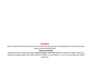 Kolofon
Tulisan ini diambil dari artikel yang dimuat di situs media.isnet.org tanpa seijin dari pengelola dan menurut situs tersebut,
                                           tulisan ini pernah diterbitkan oleh:
                                                     Yayasan Paramadina
 Digitalisasi dengan menggunakan aplikasi Adobe® InDesign® CS6 for Mac® OS X yang dibuat oleh Adobe® Systems Inc.
Typeface yang dipergunakan disini adalah: Myriad Pro, Adobe® Naskh dan Adobe® Garamond Pro yang dibuat oleh Adobe®
                                                        Systems Inc.
 