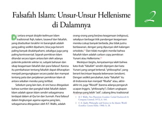 Falsafah Islam: Unsur-Unsur Hellenisme
                                                                                                                      2
              di Dalamnya
D    i antara empat disiplin keilmuan Islam
     tradisional: fiqh, kalam, tasawuf dan falsafah,
yang disebutkan terakhir ini barangkali adalah
                                                       orang-orang yang berjiwa keagamaan (religious),
                                                       sekalipun berbagai titik pandangan keagamaan
                                                       mereka cukup banyak berbeda, jika tidak justru
yang paling sedikit dipahami, bisa juga berarti        berlawanan, dengan yang dipunyai oleh kalangan
paling banyak disalahpahami, sekaligus juga yang       ortodoks.(1) Dan tidak mungkin menilai bahwa
paling kontroversial. Sejarah pemikiran Islam          falsafah Islam adalah carbon copy pemikiran
ditandai secara tajam antara lain oleh adanya          Yunani atau Hellenisme.(2)
polemik-polemik sekitar isi, subyek bahasan dan            Meskipun begitu, kenyataannya ialah bahwa
sikap keagamaan falsafah dan para failasuf. Karena     kata Arab "falsafah" sendiri dipinjam dari kata
itu pembahasan tentang falsafah dapat diharapkan       Yunani yang sangat terkenal, "philosophia", yang
menjadi pengungkapan secara padat dan mampat           berarti kecintaan kepada kebenaran (wisdom).
tentang peta dan perjalanan pemikiran Islam di         Dengan sedikit perubahan, kata "falsafah" itu
antara sekalian mereka yang terlibat.                  di-Indonesia-kan menjadi "filsafat" atau, akhir-
    Sebelum yang lain-lain, di sini harus ditegaskan   akhir ini, juga "filosofi" (karena adanya pengaruh
bahwa sumber dan pangkal tolak falsafah dalam          ucapan Inggris, "philosophy"). Dalam ungkapan
Islam adalah ajaran Islam sendiri sebagaimana          Arabnya yang lebih "asli", cabang ilmu tradisional
terdapat dalam al-Qur'an dan Sunnah. Para failasuf       1  R.T. Wallis, Neo Platonism (London: Gerlad Duckworth &
dalam lingkungan agama-agama yang lain,                     Company Limited, 1972), h. 164.
                                                         2  C A. Qadir, Philosophy and Science in the Islamic World
sebagaimana ditegaskan oleh R.T. Wallis, adalah
                                                            (London: Croom Helm, 1988). h. 28.
 